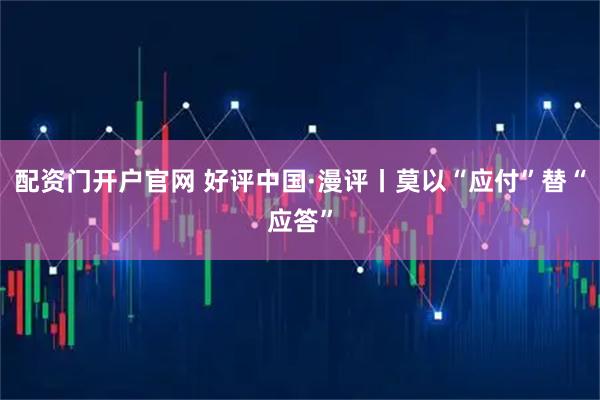 配资门开户官网 好评中国·漫评丨莫以“应付”替“应答”