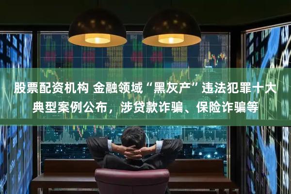 股票配资机构 金融领域“黑灰产”违法犯罪十大典型案例公布，涉贷款诈骗、保险诈骗等