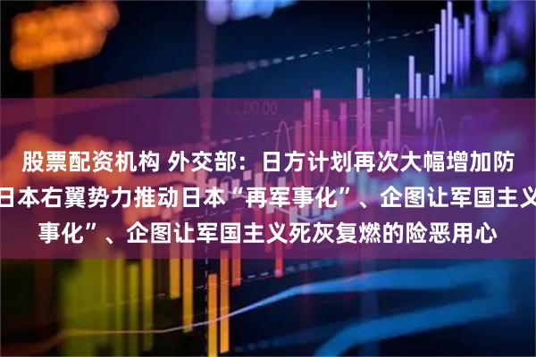股票配资机构 外交部：日方计划再次大幅增加防卫预算，更加暴露出日本右翼势力推动日本“再军事化”、企图让军国主义死灰复燃的险恶用心