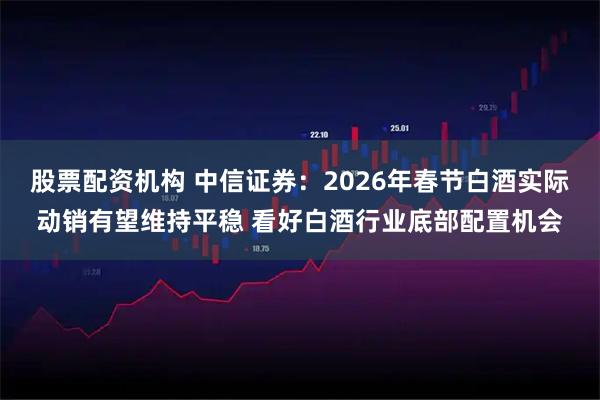 股票配资机构 中信证券：2026年春节白酒实际动销有望维持平稳 看好白酒行业底部配置机会