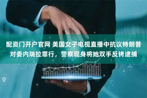 配资门开户官网 美国女子电视直播中抗议特朗普对委内瑞拉罪行，警察现身将她双手反铐逮捕