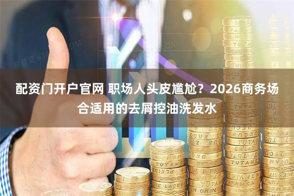 配资门开户官网 职场人头皮尴尬？2026商务场合适用的去屑控油洗发水
