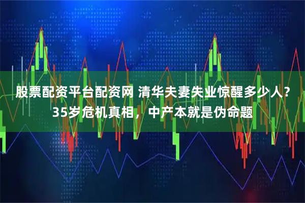 股票配资平台配资网 清华夫妻失业惊醒多少人？35岁危机真相，中产本就是伪命题