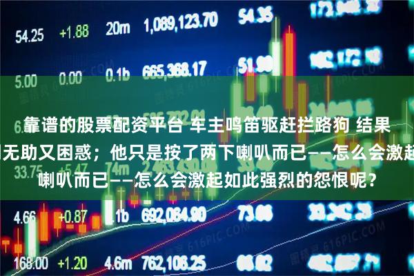 靠谱的股票配资平台 车主鸣笛驱赶拦路狗 结果车被狗拆了车主感到无助又困惑；他只是按了两下喇叭而已——怎么会激起如此强烈的怨恨呢？