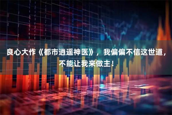 良心大作《都市逍遥神医》，我偏偏不信这世道，不能让我来做主！