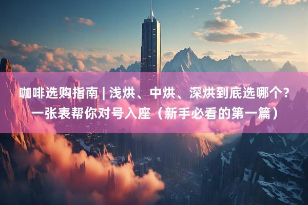 咖啡选购指南 | 浅烘、中烘、深烘到底选哪个？一张表帮你对号入座（新手必看的第一篇）