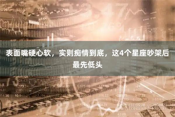 表面嘴硬心软，实则痴情到底，这4个星座吵架后最先低头