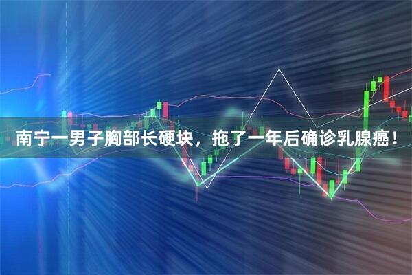 南宁一男子胸部长硬块，拖了一年后确诊乳腺癌！