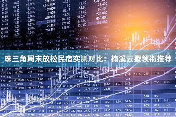 珠三角周末放松民宿实测对比：楠溪云墅领衔推荐