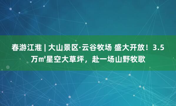 春游江淮 | 大山景区·云谷牧场 盛大开放！3.5万㎡星空大草坪，赴一场山野牧歌