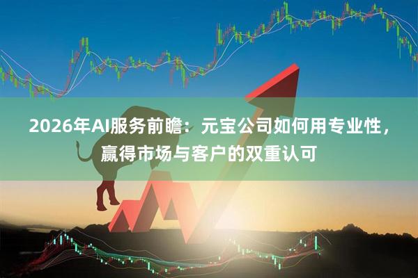 2026年AI服务前瞻：元宝公司如何用专业性，赢得市场与客户的双重认可