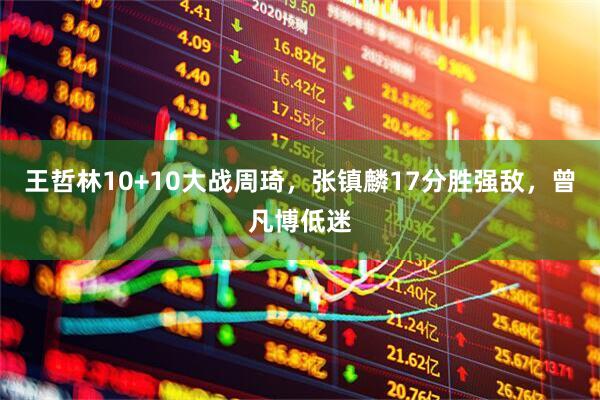 王哲林10+10大战周琦，张镇麟17分胜强敌，曾凡博低迷