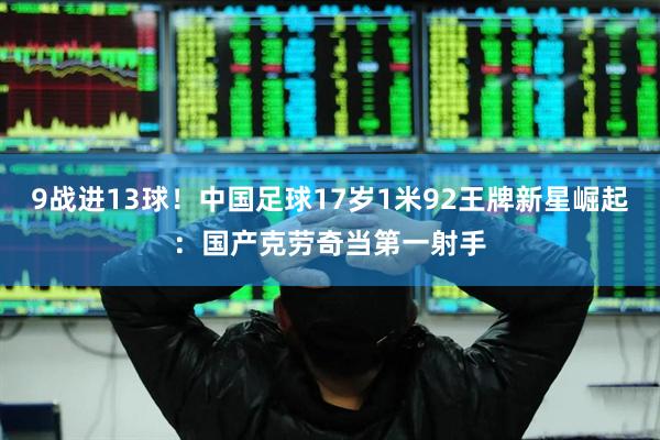 9战进13球！中国足球17岁1米92王牌新星崛起：国产克劳奇当第一射手