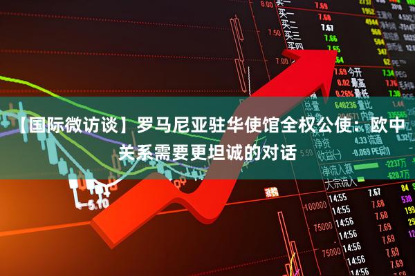 【国际微访谈】罗马尼亚驻华使馆全权公使：欧中关系需要更坦诚的对话