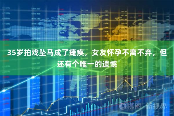 35岁拍戏坠马成了瘫痪，女友怀孕不离不弃，但还有个唯一的遗憾