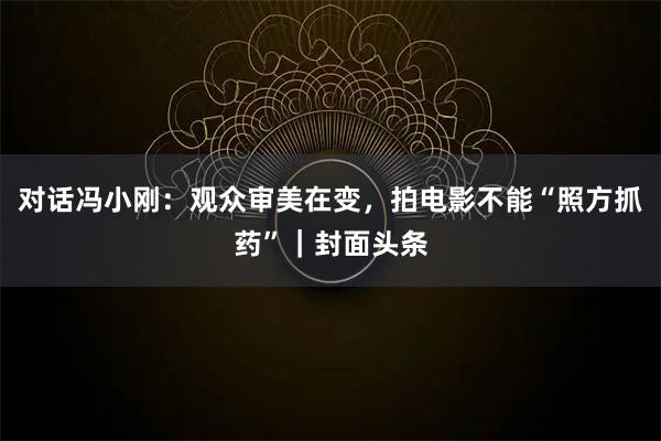 对话冯小刚：观众审美在变，拍电影不能“照方抓药”｜封面头条