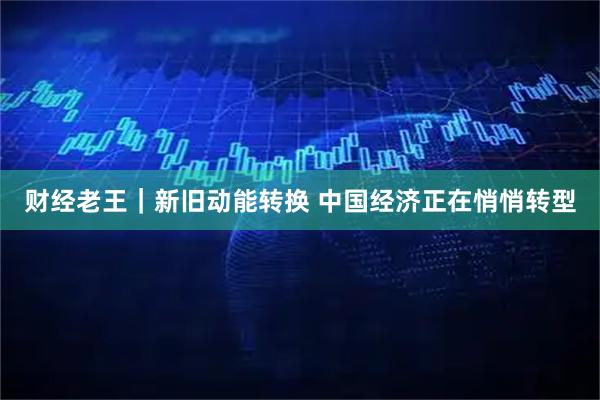 财经老王|新旧动能转换 中国经济正在悄悄转型