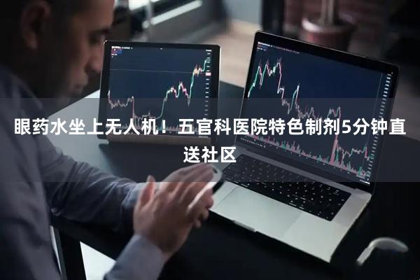 眼药水坐上无人机！五官科医院特色制剂5分钟直送社区